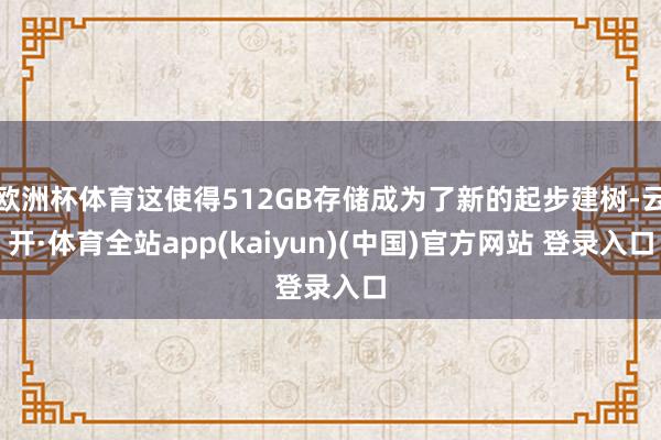 欧洲杯体育这使得512GB存储成为了新的起步建树-云开·体育全站app(kaiyun)(中国)官方网站 登录入口