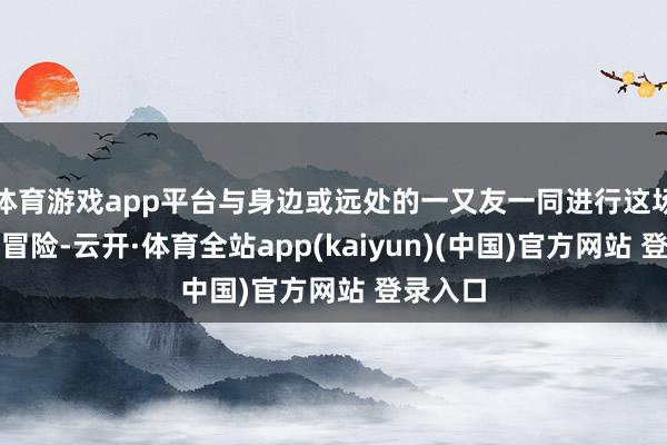 体育游戏app平台与身边或远处的一又友一同进行这场血染的冒险-云开·体育全站app(kaiyun)(中国)官方网站 登录入口