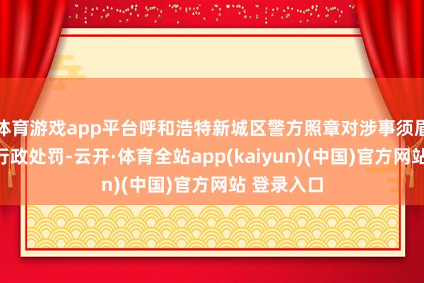 体育游戏app平台呼和浩特新城区警方照章对涉事须眉孙某作出行政处罚-云开·体育全站app(kaiyun)(中国)官方网站 登录入口