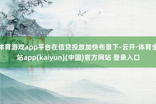 体育游戏app平台在信贷投放加快布景下-云开·体育全站app