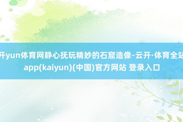 开yun体育网静心抚玩精妙的石窟造像-云开·体育全站app(kaiyun)(中国)官方网站 登录入口