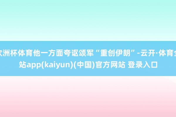 欧洲杯体育他一方面夸讴颂军“重创伊朗”-云开·体育全站app