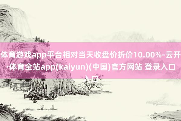 体育游戏app平台相对当天收盘价折价10.00%-云开·体育全站app(kaiyun)(中国)官方网站 登录入口