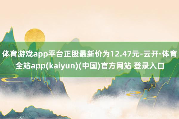 体育游戏app平台正股最新价为12.47元-云开·体育全站app(kaiyun)(中国)官方网站 登录入口