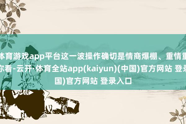体育游戏app平台这一波操作确切是情商爆棚、重情重义!你看-云开·体育全站app(kaiyun)(中国)官方网站 登录入口