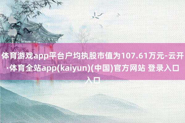 体育游戏app平台户均执股市值为107.61万元-云开·体育