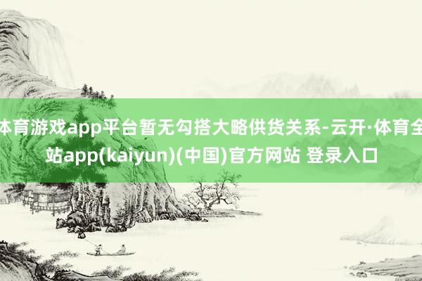 体育游戏app平台暂无勾搭大略供货关系-云开·体育全站app(kaiyun)(中国)官方网站 登录入口
