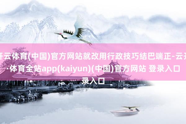 开云体育(中国)官方网站就改用行政技巧结巴端正-云开·体育全站app(kaiyun)(中国)官方网站 登录入口