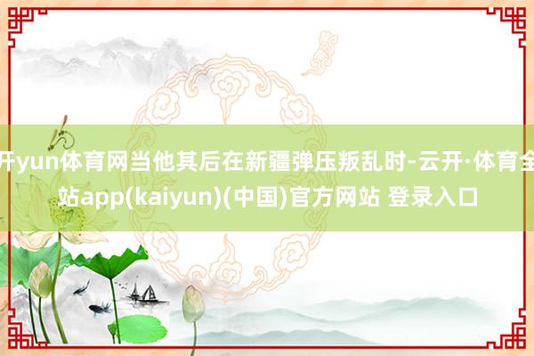 开yun体育网当他其后在新疆弹压叛乱时-云开·体育全站app