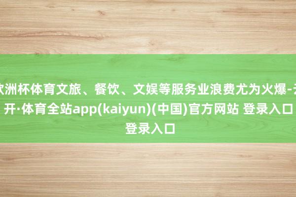欧洲杯体育文旅、餐饮、文娱等服务业浪费尤为火爆-云开·体育全站app(kaiyun)(中国)官方网站 登录入口