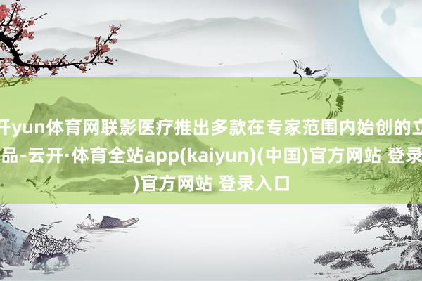 开yun体育网联影医疗推出多款在专家范围内始创的立异居品-云开·体育全站app(kaiyun)(中国)官方网站 登录入口