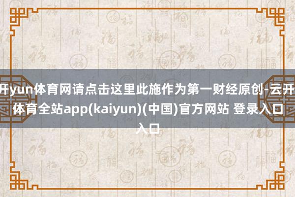 开yun体育网请点击这里此施作为第一财经原创-云开·体育全站app(kaiyun)(中国)官方网站 登录入口