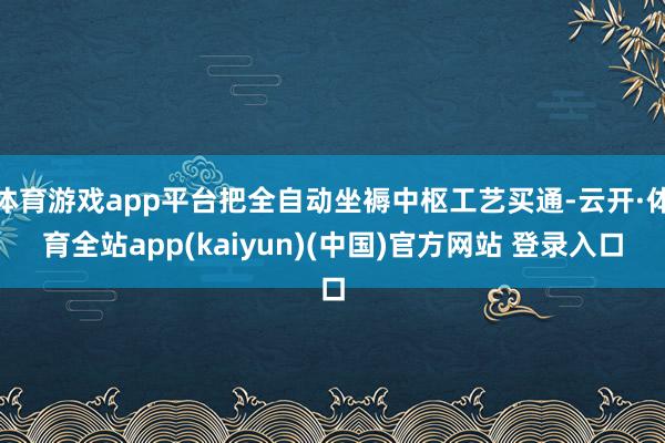 体育游戏app平台把全自动坐褥中枢工艺买通-云开·体育全站a