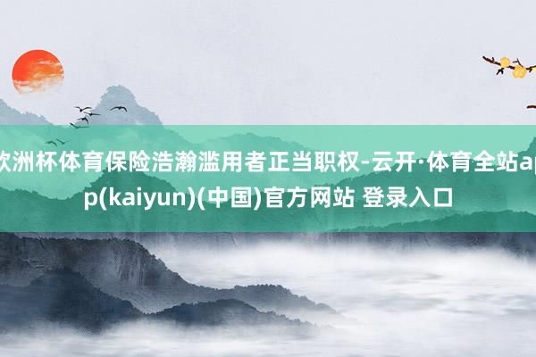 欧洲杯体育保险浩瀚滥用者正当职权-云开·体育全站app(kaiyun)(中国)官方网站 登录入口