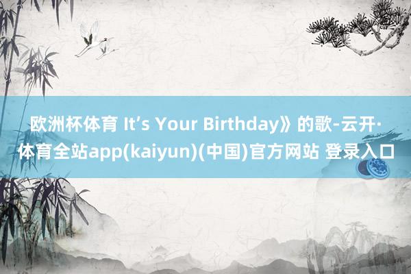 欧洲杯体育 It’s Your Birthday》的歌-云开·体育全站app(kaiyun)(中国)官方网站 登录入口