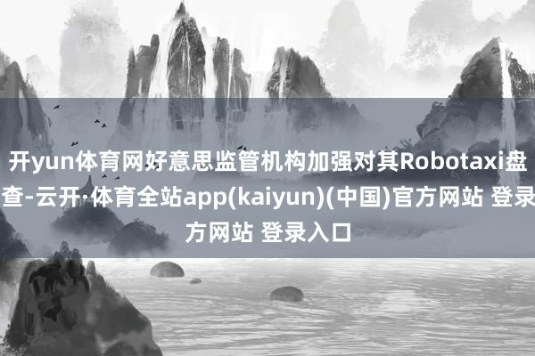开yun体育网好意思监管机构加强对其Robotaxi盘算审查-云开·体育全站app(kaiyun)(中国)官方网站 登录入口