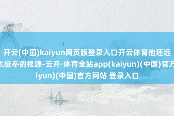 开云(中国)kaiyun网页版登录入口开云体育他还远赴陈家沟寻求太极拳的根源-云开·体育全站app(kaiyun)(中国)官方网站 登录入口