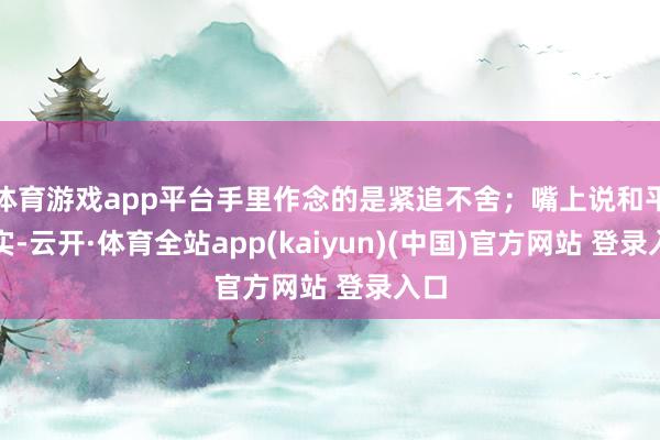 体育游戏app平台手里作念的是紧追不舍；嘴上说和平踏实-云开