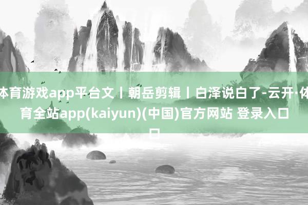 体育游戏app平台文丨朝岳剪辑丨白泽说白了-云开·体育全站app(kaiyun)(中国)官方网站 登录入口