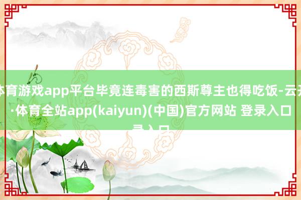 体育游戏app平台毕竟连毒害的西斯尊主也得吃饭-云开·体育全站app(kaiyun)(中国)官方网站 登录入口