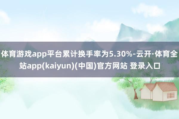 体育游戏app平台累计换手率为5.30%-云开·体育全站app(kaiyun)(中国)官方网站 登录入口