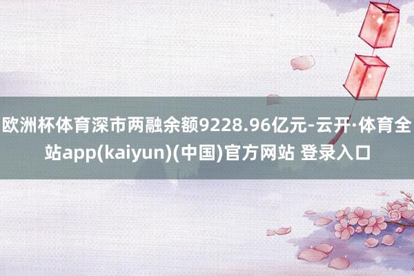 欧洲杯体育深市两融余额9228.96亿元-云开·体育全站app(kaiyun)(中国)官方网站 登录入口