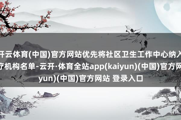 开云体育(中国)官方网站优先将社区卫生工作中心纳入联动转介医疗机构名单-云开·体育全站app(kaiyun)(中国)官方网站 登录入口