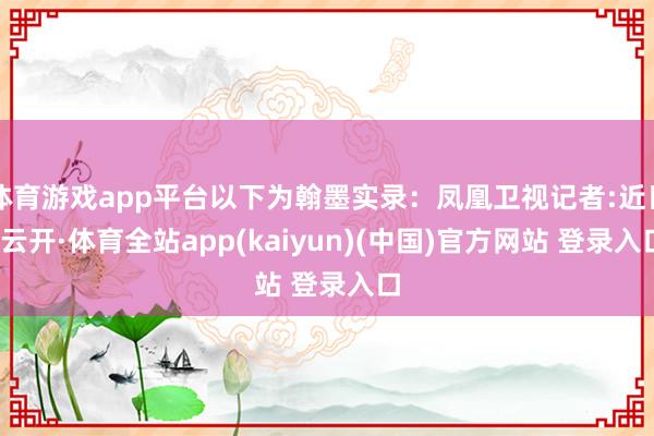 体育游戏app平台以下为翰墨实录:凤凰卫视记者:近日-云开·体育全站app(kaiyun)(中国)官方网站 登录入口