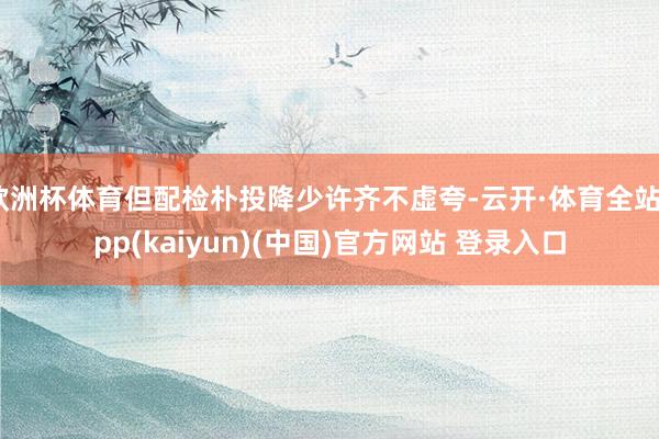 欧洲杯体育但配检朴投降少许齐不虚夸-云开·体育全站app(k