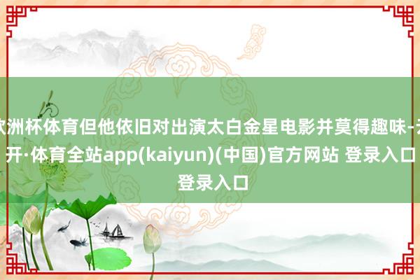 欧洲杯体育但他依旧对出演太白金星电影并莫得趣味-云开·体育全站app(kaiyun)(中国)官方网站 登录入口