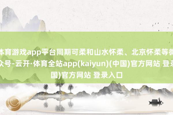 体育游戏app平台同期可柔和山水怀柔、北京怀柔等微信公众号-云开·体育全站app(kaiyun)(中国)官方网站 登录入口