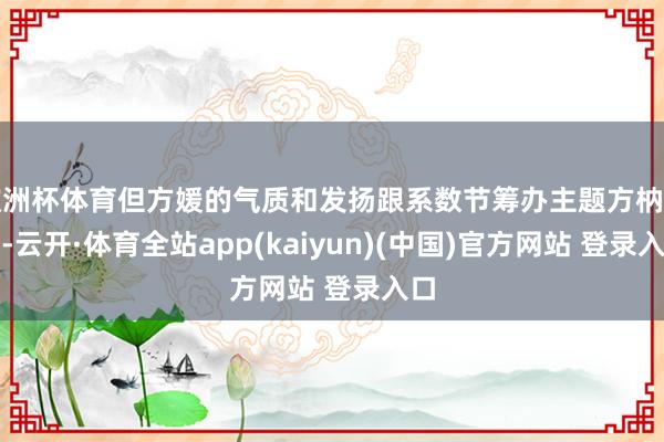 欧洲杯体育但方媛的气质和发扬跟系数节筹办主题方枘圆凿-云开·体育全站app(kaiyun)(中国)官方网站 登录入口
