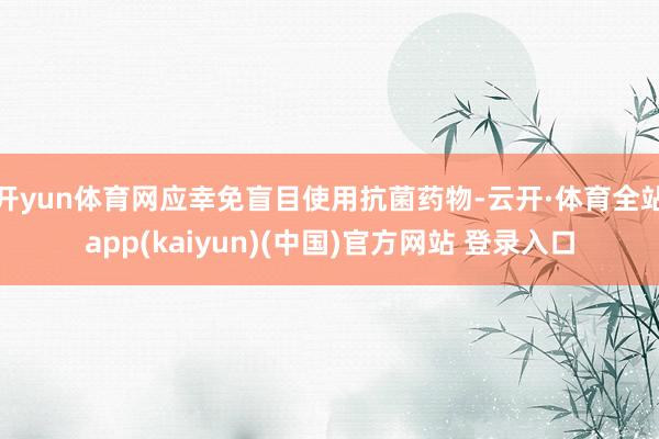 开yun体育网应幸免盲目使用抗菌药物-云开·体育全站app(kaiyun)(中国)官方网站 登录入口