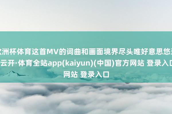 欧洲杯体育这首MV的词曲和画面境界尽头唯好意思悠远-云开·体育全站app(kaiyun)(中国)官方网站 登录入口