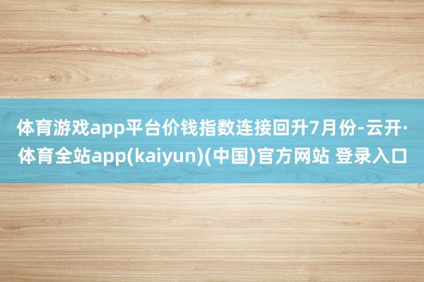 体育游戏app平台 价钱指数连接回升 7月份-云开·体育全站app(kaiyun)(中国)官方网站 登录入口