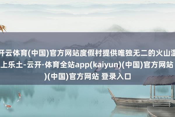 开云体育(中国)官方网站度假村提供唯独无二的火山温泉池、水上乐土-云开·体育全站app(kaiyun)(中国)官方网站 登录入口