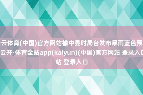 开云体育(中国)官方网站榆中县时局台发布暴雨蓝色预警-云开·