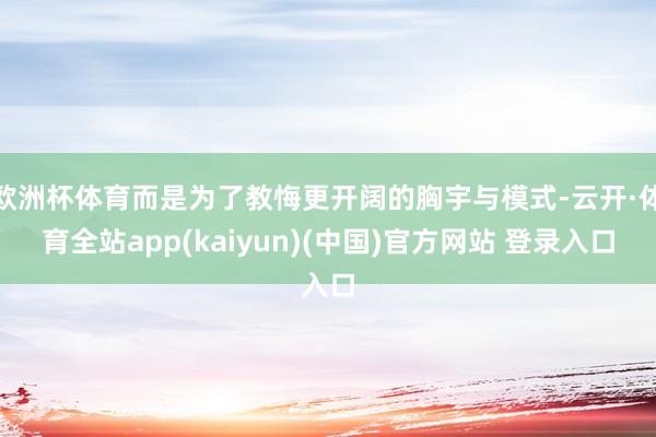 欧洲杯体育而是为了教悔更开阔的胸宇与模式-云开·体育全站ap
