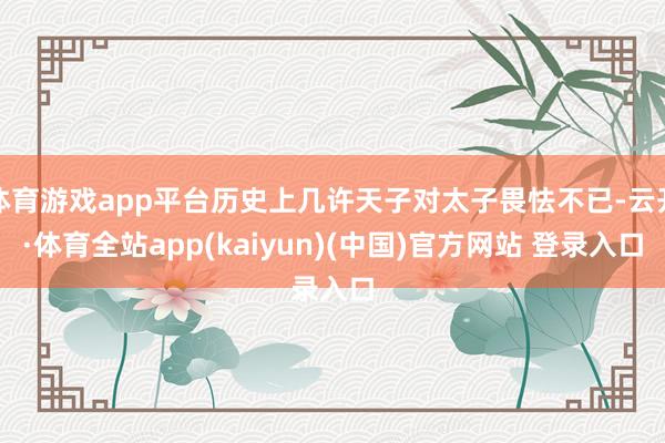 体育游戏app平台历史上几许天子对太子畏怯不已-云开·体育全站app(kaiyun)(中国)官方网站 登录入口