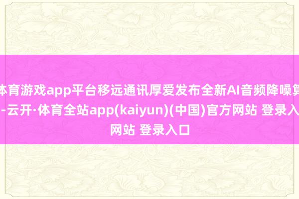 体育游戏app平台移远通讯厚爱发布全新AI音频降噪算法-云开