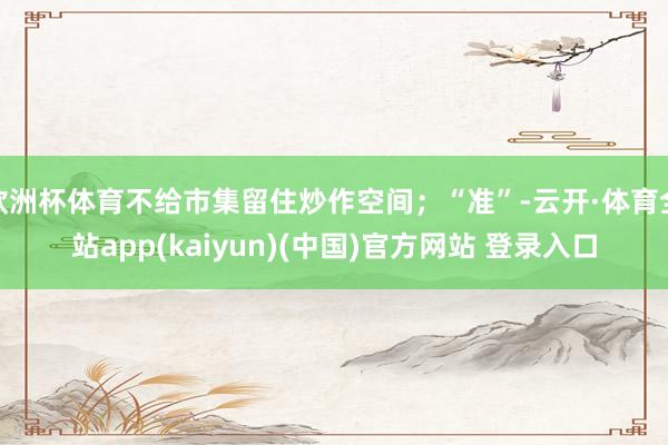 欧洲杯体育不给市集留住炒作空间；“准”-云开·体育全站app